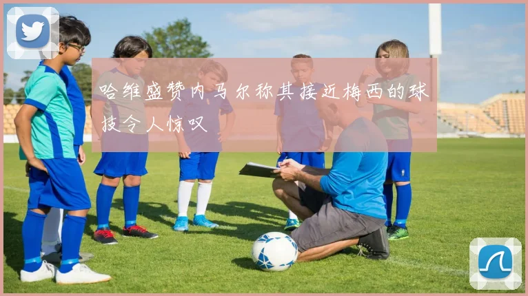 哈维盛赞内马尔称其接近梅西的球技令人惊叹