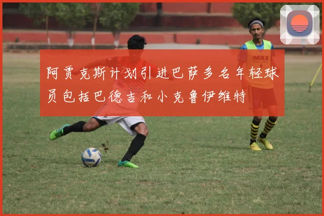 阿贾克斯计划引进巴萨多名年轻球员包括巴德吉和小克鲁伊维特