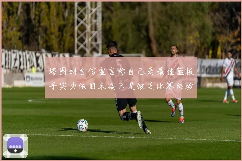 塔图姆自信宣言称自己是最佳篮板手实力依旧未减只是缺乏比赛经验