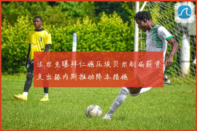 法尔克曝拜仁施压埃贝尔削减薪资支出赫内斯推动降本措施