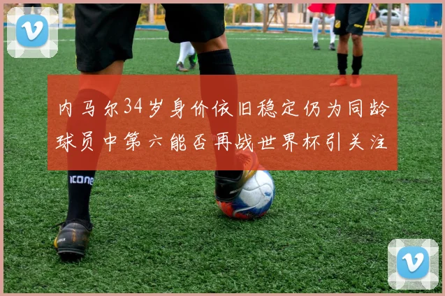 内马尔34岁身价依旧稳定仍为同龄球员中第六能否再战世界杯引关注
