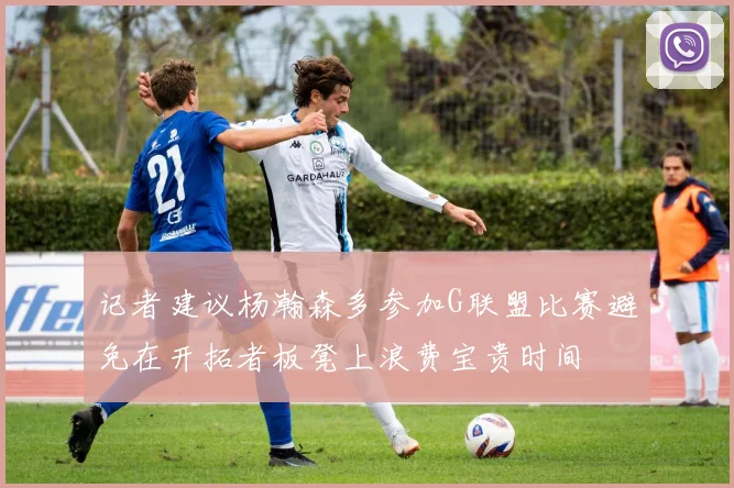 记者建议杨瀚森多参加G联盟比赛避免在开拓者板凳上浪费宝贵时间