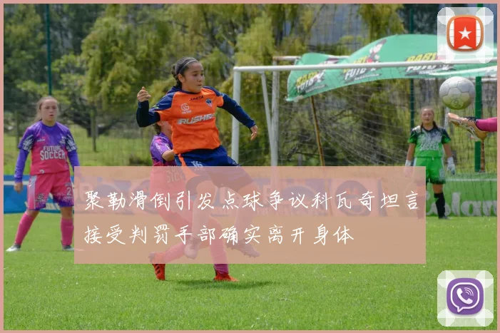 聚勒滑倒引发点球争议科瓦奇坦言接受判罚手部确实离开身体