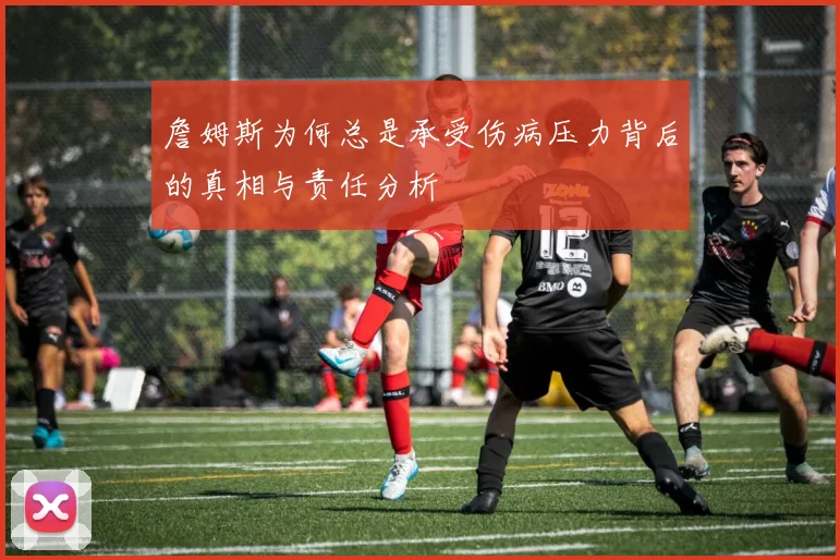 詹姆斯为何总是承受伤病压力背后的真相与责任分析