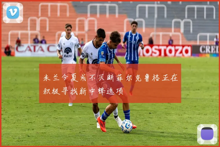 米兰今夏或不买断菲尔克鲁格正在积极寻找新中锋选项