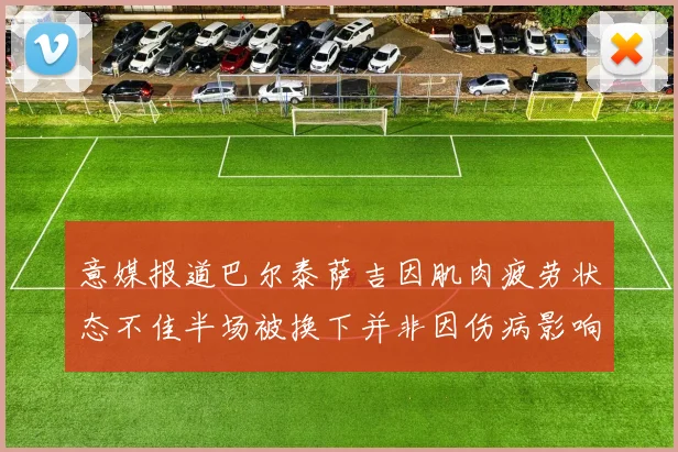 意媒报道巴尔泰萨吉因肌肉疲劳状态不佳半场被换下并非因伤病影响