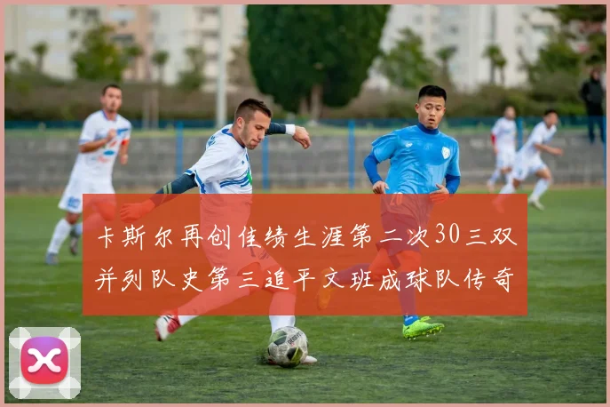 卡斯尔再创佳绩生涯第二次30三双并列队史第三追平文班成球队传奇